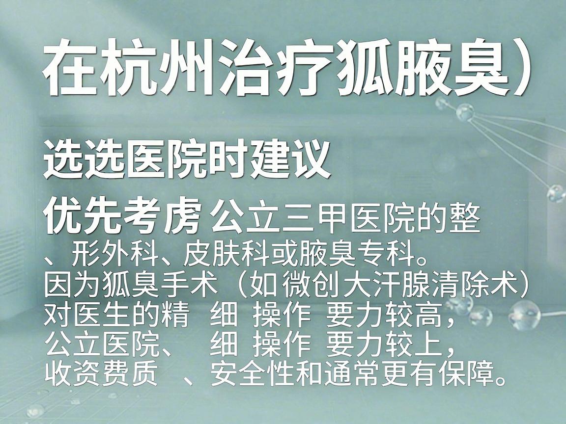 在杭州治疗狐臭(腋臭)选择医院时建议优先考虑公立三甲医院的整形外科、皮肤科或腋臭专科。因为狐臭手术(如微创大汗腺清除术)对医生的精细操作要求较高,公立医院在资质、安全性和收费标准上通常更有保障 在杭州治疗狐臭(腋臭)选择医院时建议优先考虑公立三甲医院的整形外科、皮肤科或腋臭专科。因为狐臭手术(如微创大汗腺清除术)对医生的精细操作要求较高,公立医院在资质、安全性和收费标准上通常更有保障