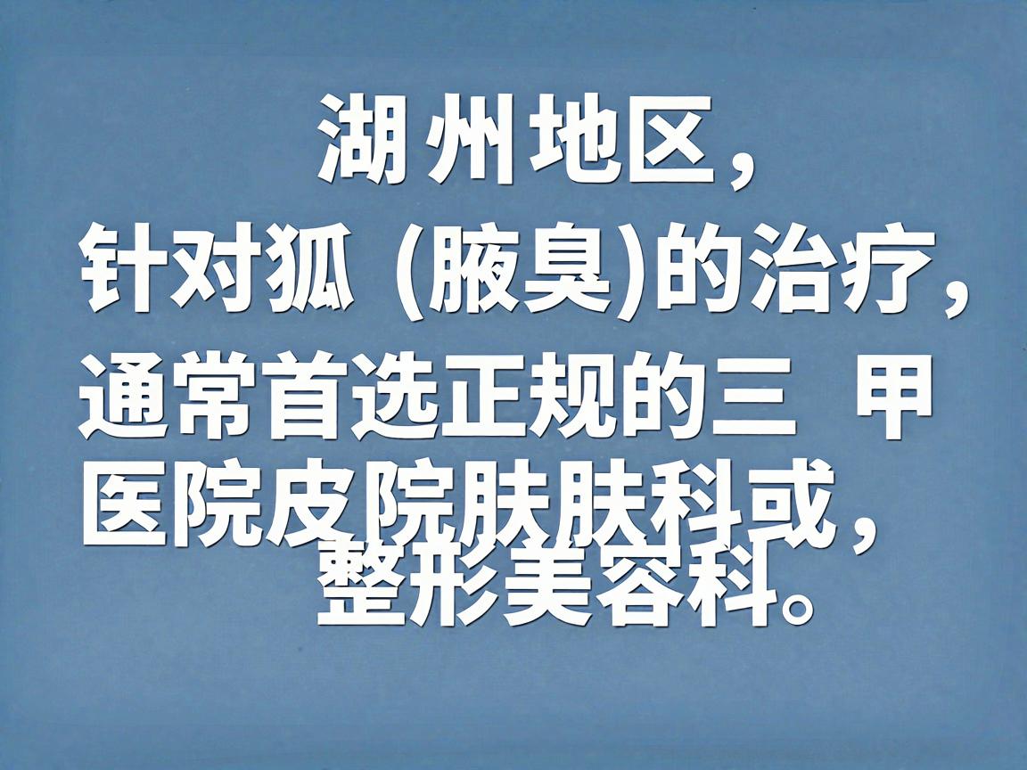 在湖州地区,针对狐臭(腋臭)的治疗,通常首选正规的三甲医院皮肤科或整形美容科。以下是湖州地区在该领域比较权威且口碑较好的医院推荐,供你参考 在湖州地区,针对狐臭(腋臭)的治疗,通常首选正规的三甲医院皮肤科或整形美容科。以下是湖州地区在该领域比较权威且口碑较好的医院推荐,供你参考