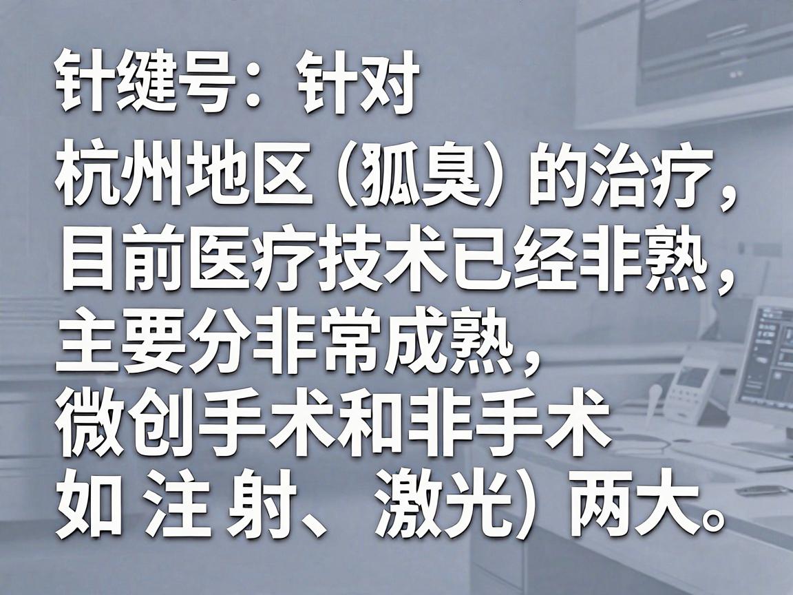针对杭州地区狐臭(腋臭)的治疗,目前医疗技术已经非常成熟,主要分为微创手术和非手术(如注射、激光)两大类。选择医院时,建议优先考虑三甲医院的整形美容科、皮肤科或腋臭专科 针对杭州地区狐臭(腋臭)的治疗,目前医疗技术已经非常成熟,主要分为微创手术和非手术(如注射、激光)两大类。选择医院时,建议优先考虑三甲医院的整形美容科、皮肤科或腋臭专科