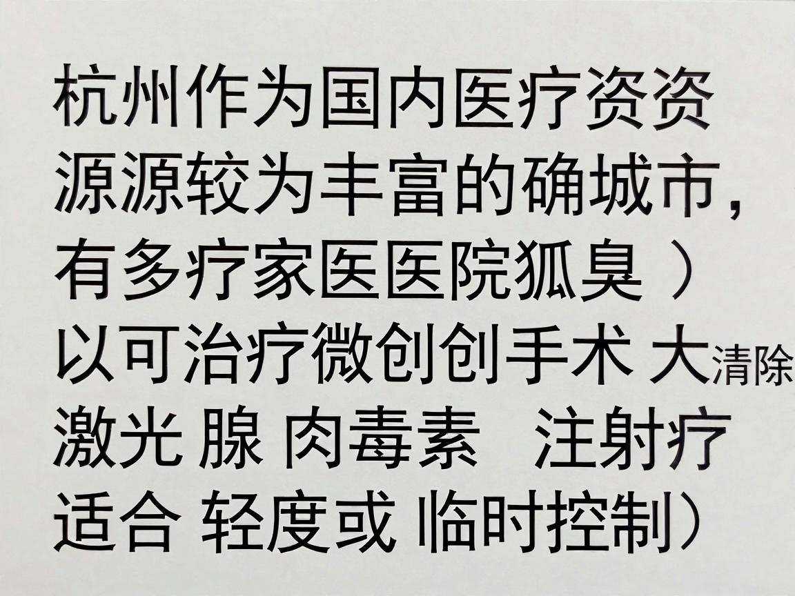 杭州作为国内医疗资源较为丰富的城市,确实有多家医院可以治疗狐臭(腋臭)狐臭的治疗通常包括微创手术(如大汗腺清除术)激光治疗、肉毒素注射(适合轻度或临时控制)等 杭州作为国内医疗资源较为丰富的城市,确实有多家医院可以治疗狐臭(腋臭)狐臭的治疗通常包括微创手术(如大汗腺清除术)激光治疗、肉毒素注射(适合轻度或临时控制)等