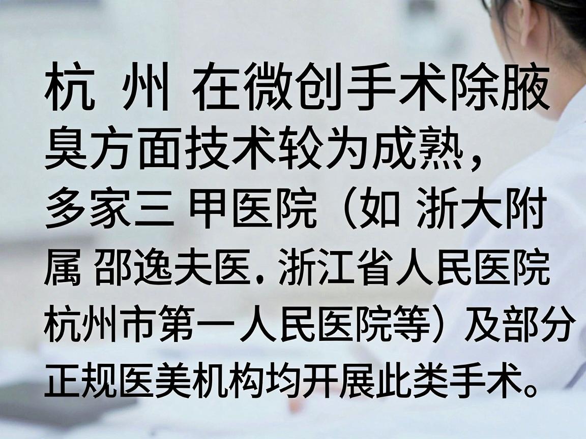杭州在微创手术除腋臭方面技术较为成熟,多家三甲医院(如浙大附属邵逸夫医院、浙江省人民医院、杭州市第一人民医院等)及部分正规医美机构均开展此类手术。以下是关于该手术的详细信息,供你参考 杭州在微创手术除腋臭方面技术较为成熟,多家三甲医院(如浙大附属邵逸夫医院、浙江省人民医院、杭州市第一人民医院等)及部分正规医美机构均开展此类手术。以下是关于该手术的详细信息,供你参考