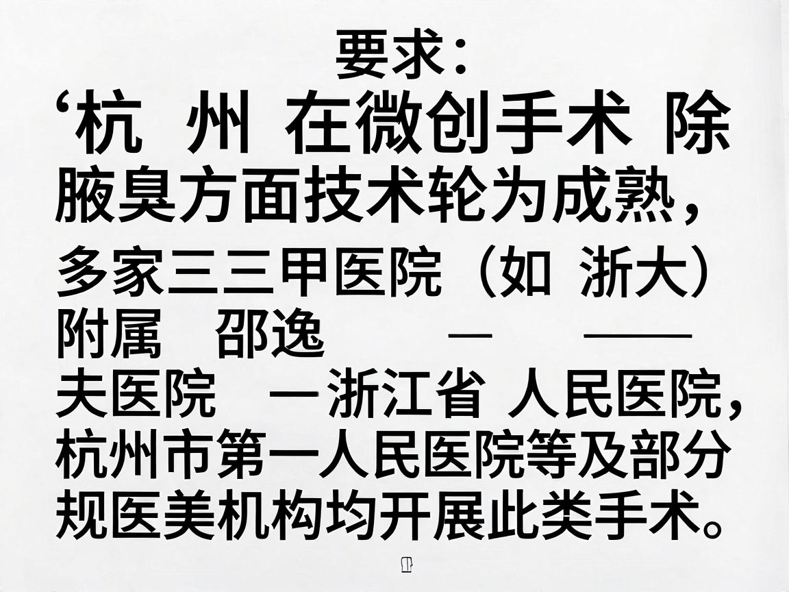 杭州在微创手术除腋臭方面技术较为成熟,多家三甲医院(如浙大附属邵逸夫医院、浙江省人民医院、杭州市第一人民医院等)及部分正规医美机构均开展此类手术。以下是关于该手术的详细信息,供你参考 杭州在微创手术除腋臭方面技术较为成熟,多家三甲医院(如浙大附属邵逸夫医院、浙江省人民医院、杭州市第一人民医院等)及部分正规医美机构均开展此类手术。以下是关于该手术的详细信息,供你参考