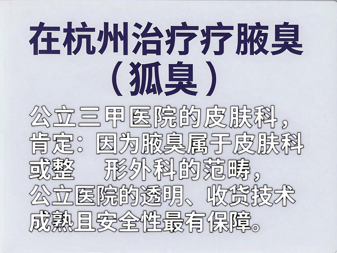 在杭州治疗腋臭(狐臭)首选肯定是公立三甲医院的皮肤科,因为腋臭属于皮肤科或整形外科的范畴,公立医院的收费透明、技术成熟,且安全性最有保障 在杭州治疗腋臭(狐臭)首选肯定是公立三甲医院的皮肤科,因为腋臭属于皮肤科或整形外科的范畴,公立医院的收费透明、技术成熟,且安全性最有保障