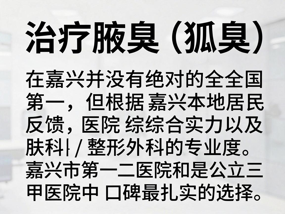 治疗腋臭(狐臭)在嘉兴并没有绝对的全国第一,但根据嘉兴本地居民的反馈、医院综合实力以及皮肤科/整形外科的专业度,嘉兴市第一医院和嘉兴市第二医院是公立三甲医院中口碑最扎实的选择 治疗腋臭(狐臭)在嘉兴并没有绝对的全国第一,但根据嘉兴本地居民的反馈、医院综合实力以及皮肤科/整形外科的专业度,嘉兴市第一医院和嘉兴市第二医院是公立三甲医院中口碑最扎实的选择