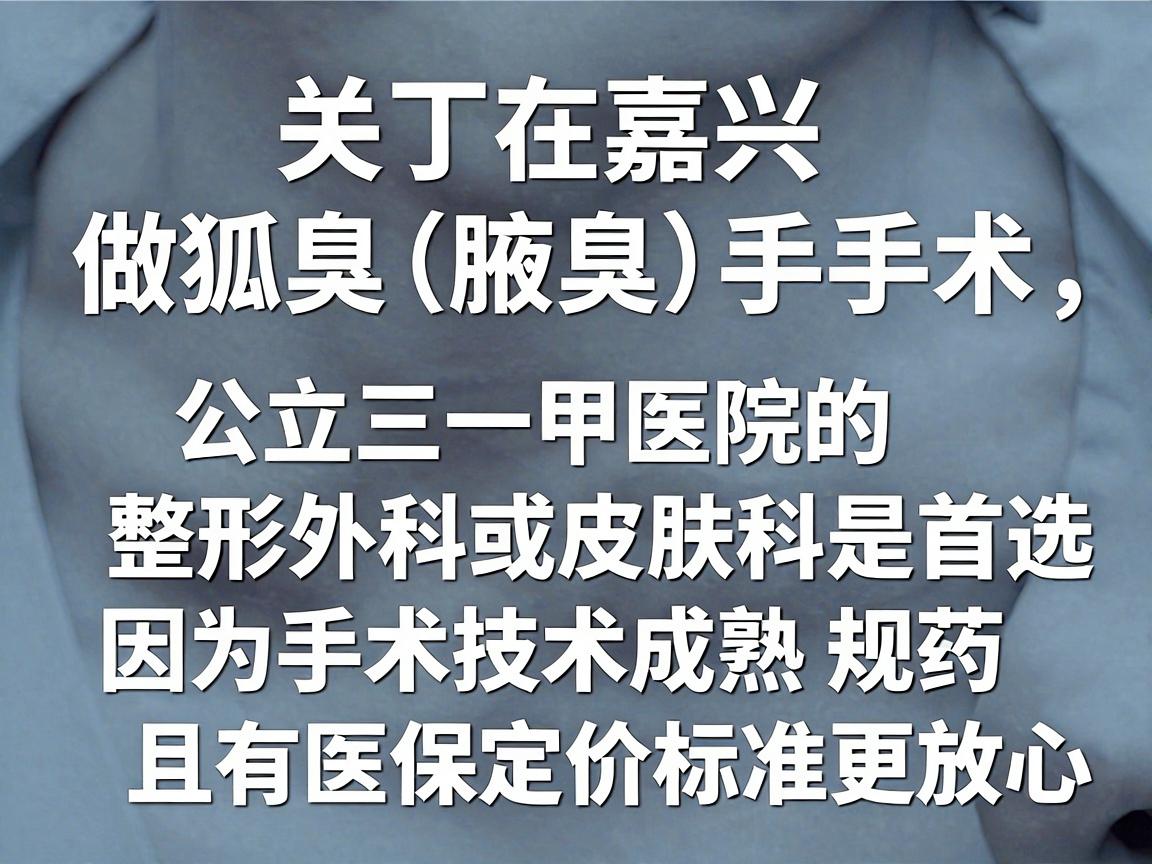关于在嘉兴做狐臭(腋臭)手术,公立三甲医院的整形外科或皮肤科是首选,因为手术技术成熟、规范,且有医保定价标准,更放心 关于在嘉兴做狐臭(腋臭)手术,公立三甲医院的整形外科或皮肤科是首选,因为手术技术成熟、规范,且有医保定价标准,更放心