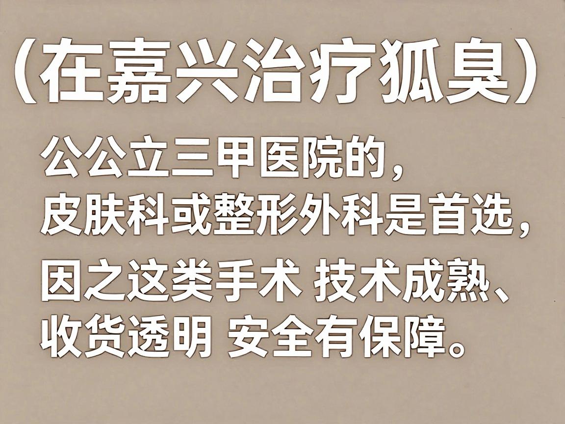 在嘉兴治疗腋臭(狐臭)公立三甲医院的皮肤科或整形外科是首选,因为这类手术技术成熟、收费透明且安全有保障。以下是嘉兴地区口碑较好的几家医院,供你参考 在嘉兴治疗腋臭(狐臭)公立三甲医院的皮肤科或整形外科是首选,因为这类手术技术成熟、收费透明且安全有保障。以下是嘉兴地区口碑较好的几家医院,供你参考